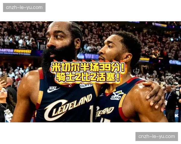 米切尔下半场狂砍39分打崩活塞，骑士第三节攻势逆转系列赛天平